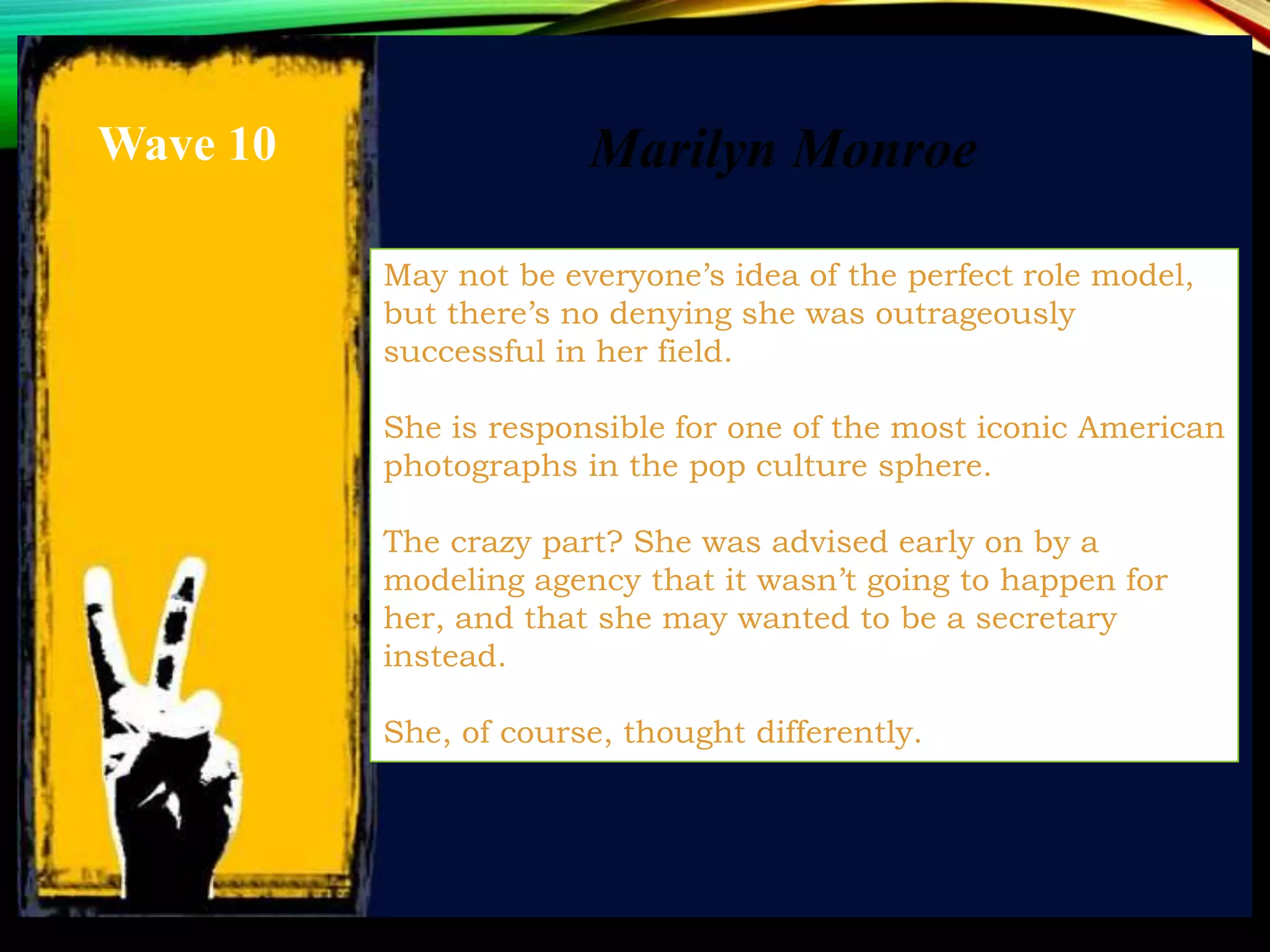 Marilyn Monroe
May not be everyone’s idea of the perfect role model,
but there’s no denying she was outrageously
successful in her field.
She is responsible for one of the most iconic American
photographs in the pop culture sphere.
The crazy part? She was advised early on by a
modeling agency that it wasn’t going to happen for
her, and that she may wanted to be a secretary
instead.
She, of course, thought differently.
Wave 10
 