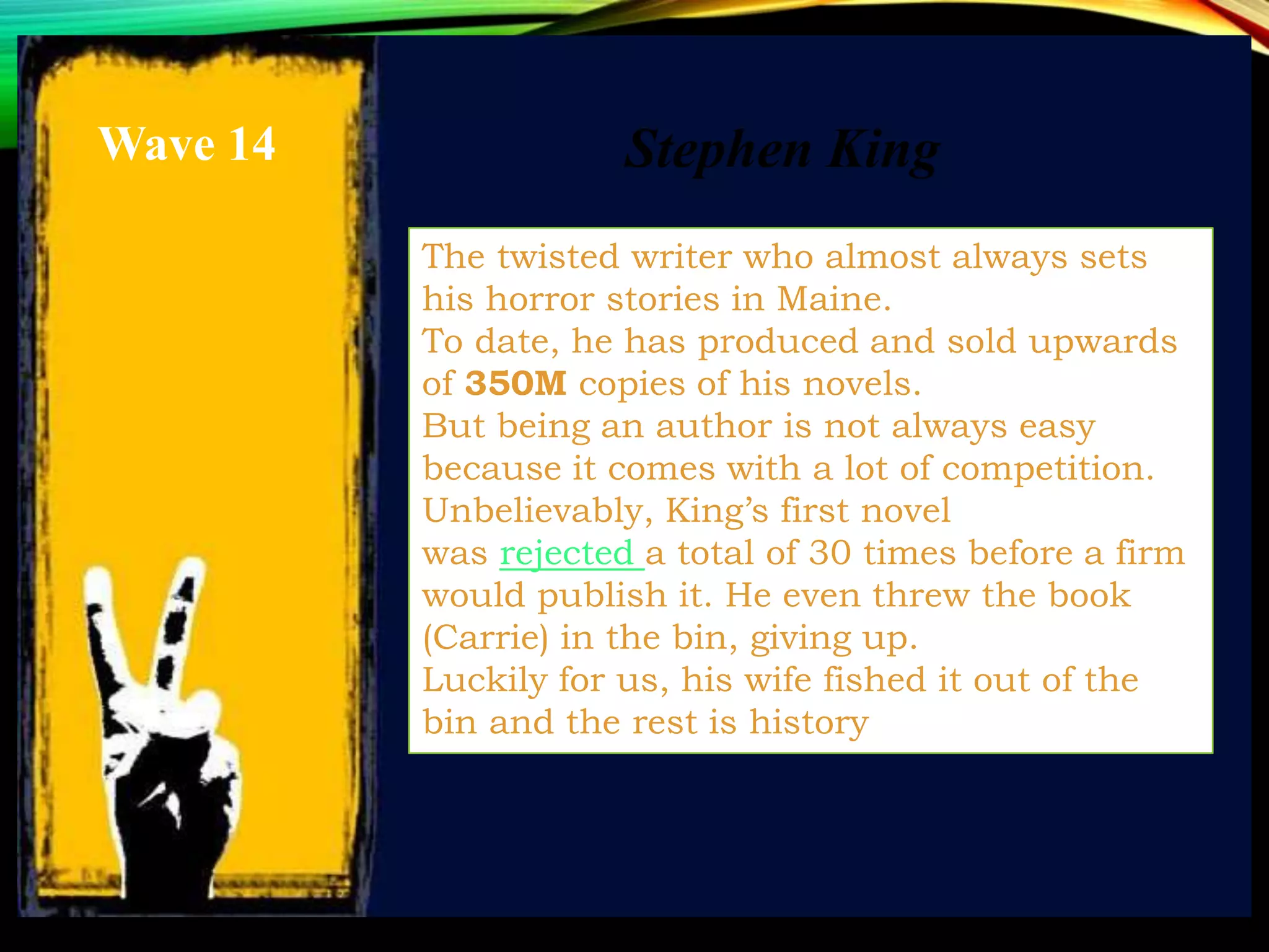 The twisted writer who almost always sets
his horror stories in Maine.
To date, he has produced and sold upwards
of 350M copies of his novels.
But being an author is not always easy
because it comes with a lot of competition.
Unbelievably, King’s first novel
was rejected a total of 30 times before a firm
would publish it. He even threw the book
(Carrie) in the bin, giving up.
Luckily for us, his wife fished it out of the
bin and the rest is history
Stephen KingWave 14
 