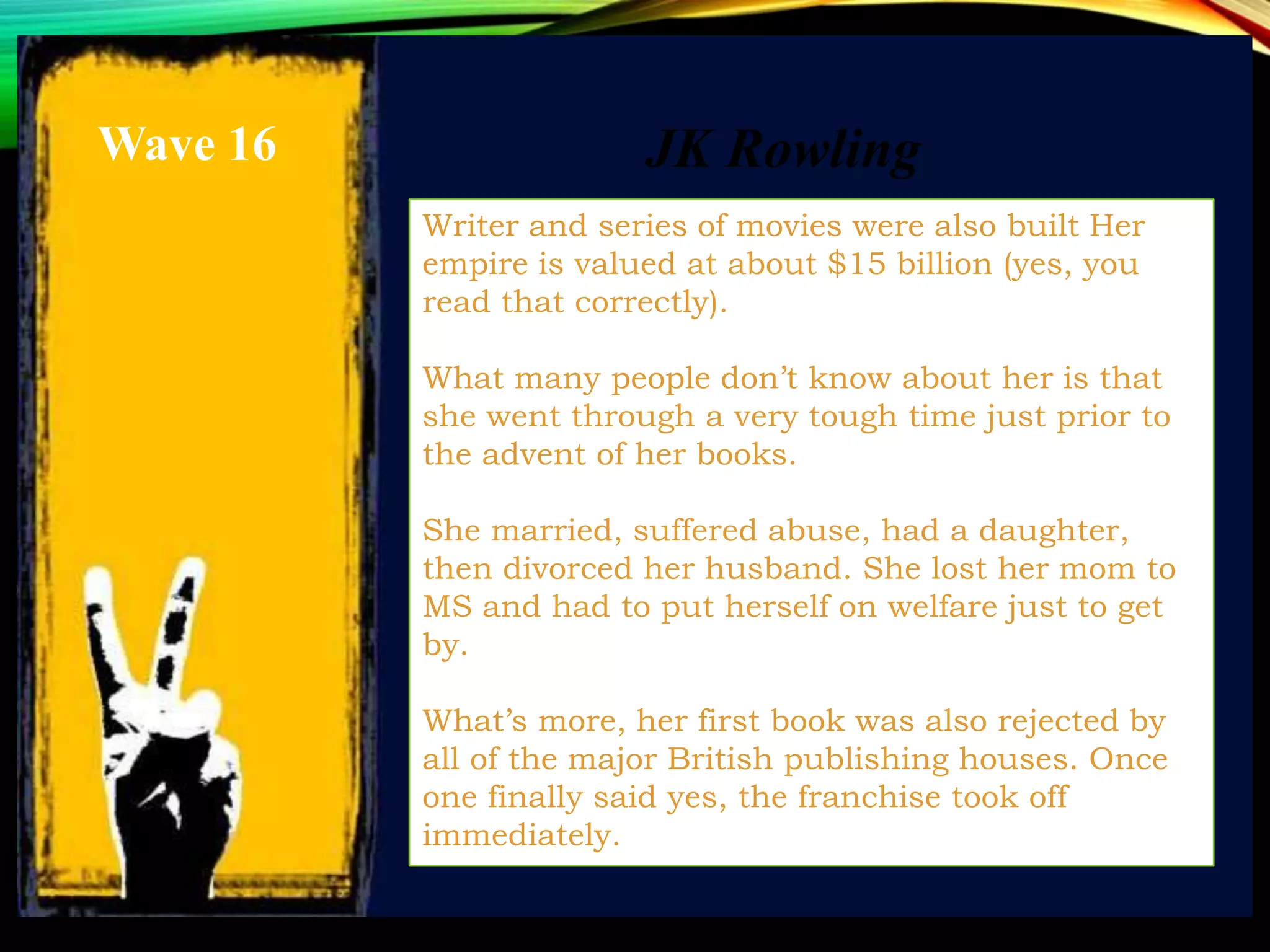 Writer and series of movies were also built Her
empire is valued at about $15 billion (yes, you
read that correctly).
What many people don’t know about her is that
she went through a very tough time just prior to
the advent of her books.
She married, suffered abuse, had a daughter,
then divorced her husband. She lost her mom to
MS and had to put herself on welfare just to get
by.
What’s more, her first book was also rejected by
all of the major British publishing houses. Once
one finally said yes, the franchise took off
immediately.
JK RowlingWave 16
 