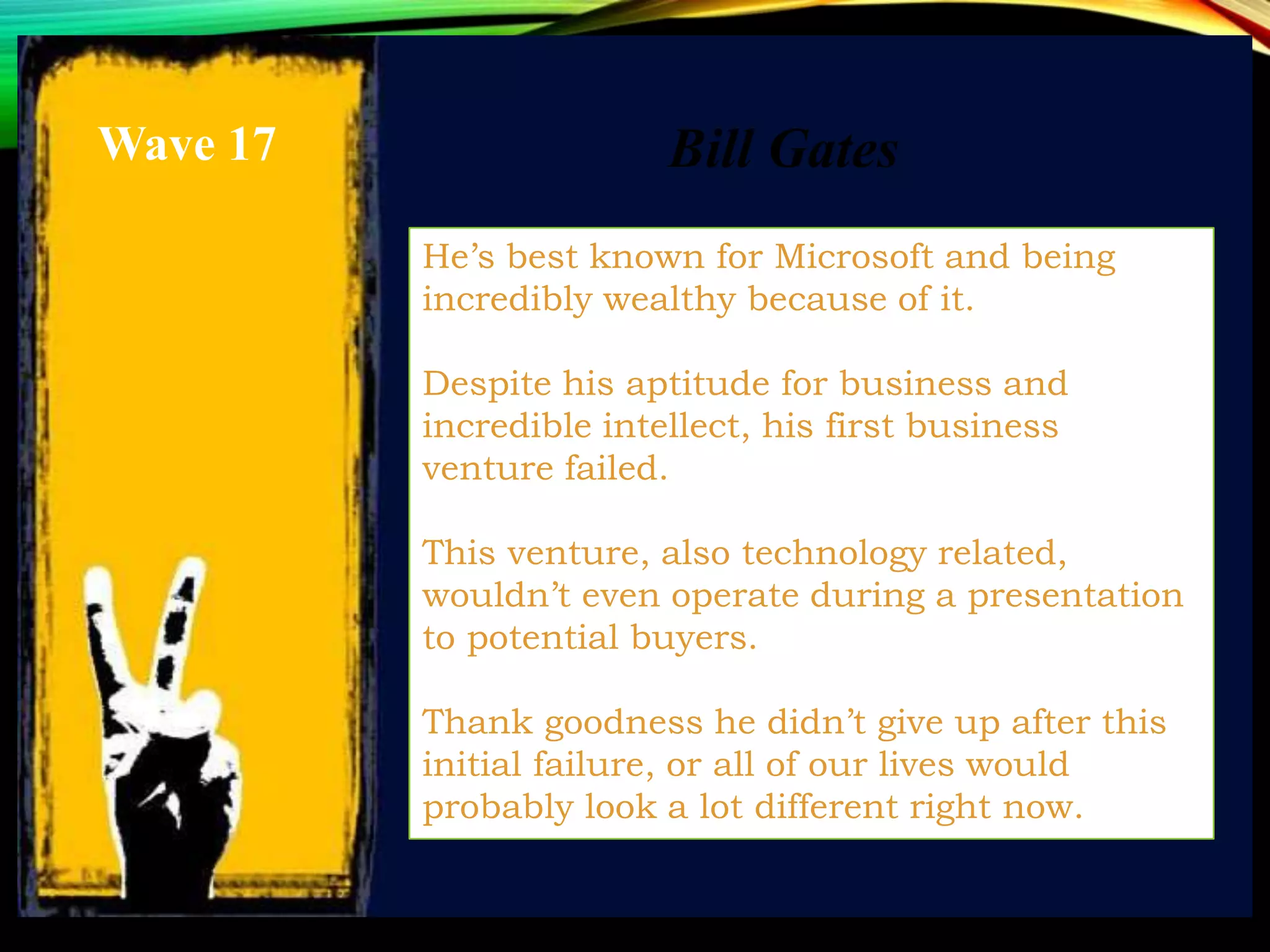 He’s best known for Microsoft and being
incredibly wealthy because of it.
Despite his aptitude for business and
incredible intellect, his first business
venture failed.
This venture, also technology related,
wouldn’t even operate during a presentation
to potential buyers.
Thank goodness he didn’t give up after this
initial failure, or all of our lives would
probably look a lot different right now.
Bill GatesWave 17
 