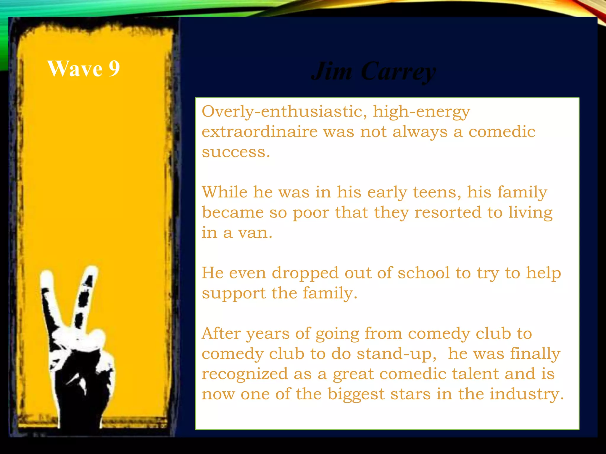 Overly-enthusiastic, high-energy
extraordinaire was not always a comedic
success.
While he was in his early teens, his family
became so poor that they resorted to living
in a van.
He even dropped out of school to try to help
support the family.
After years of going from comedy club to
comedy club to do stand-up, he was finally
recognized as a great comedic talent and is
now one of the biggest stars in the industry.
Jim CarreyWave 9
 