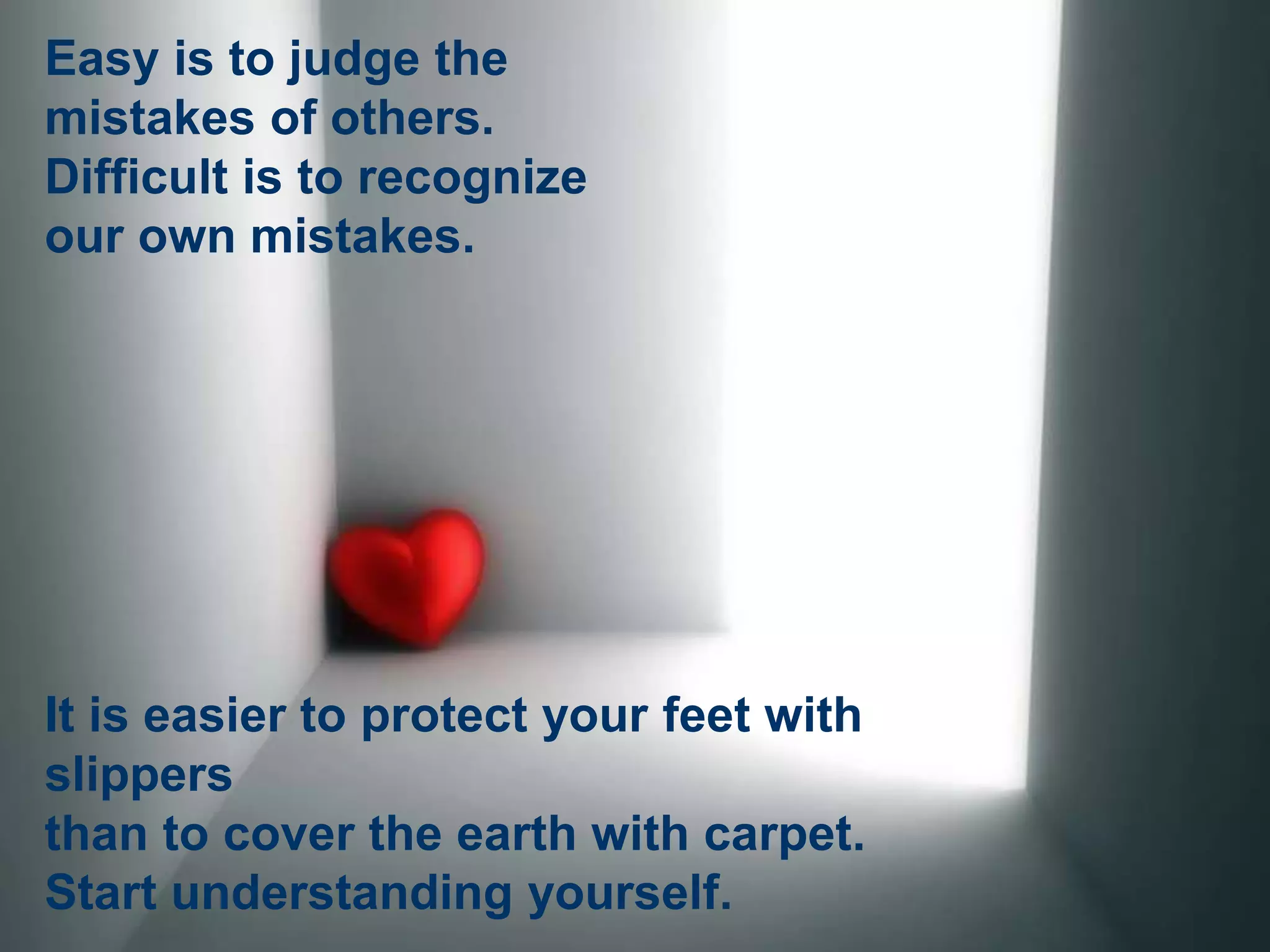 Easy is to judge the
mistakes of others.
Difficult is to recognize
our own mistakes.
It is easier to protect your feet with
slippers
than to cover the earth with carpet.
Start understanding yourself.
 