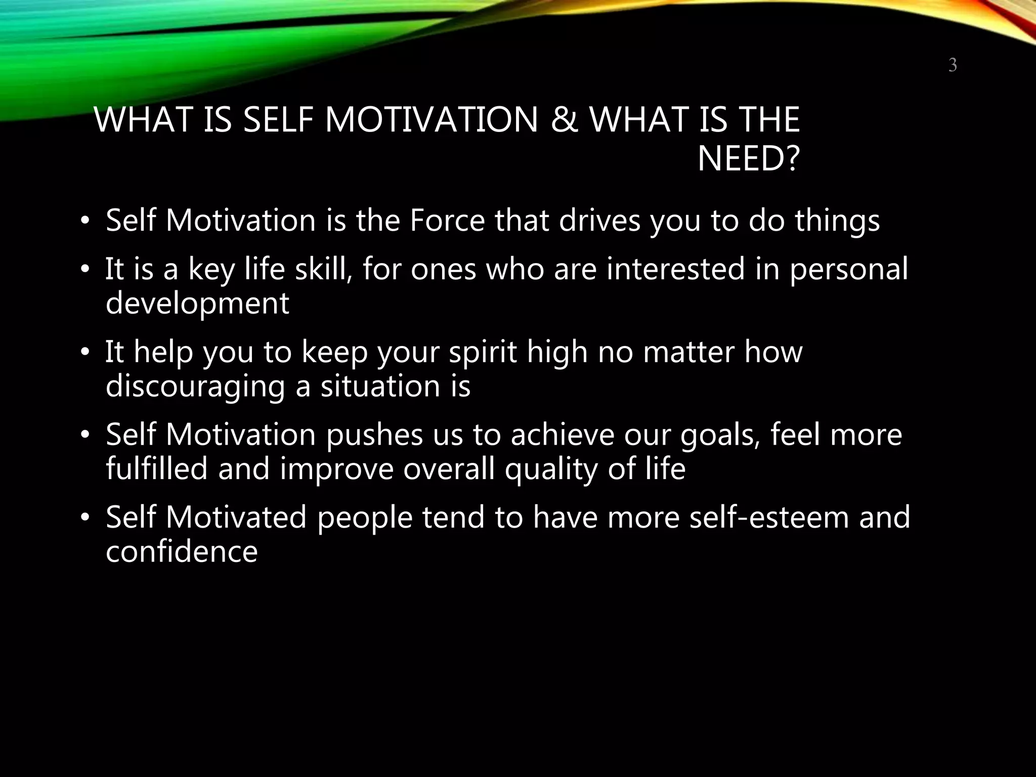 WHAT IS SELF MOTIVATION & WHAT IS THE
NEED?
• Self Motivation is the Force that drives you to do things
• It is a key life skill, for ones who are interested in personal
development
• It help you to keep your spirit high no matter how
discouraging a situation is
• Self Motivation pushes us to achieve our goals, feel more
fulfilled and improve overall quality of life
• Self Motivated people tend to have more self-esteem and
confidence
3
 
