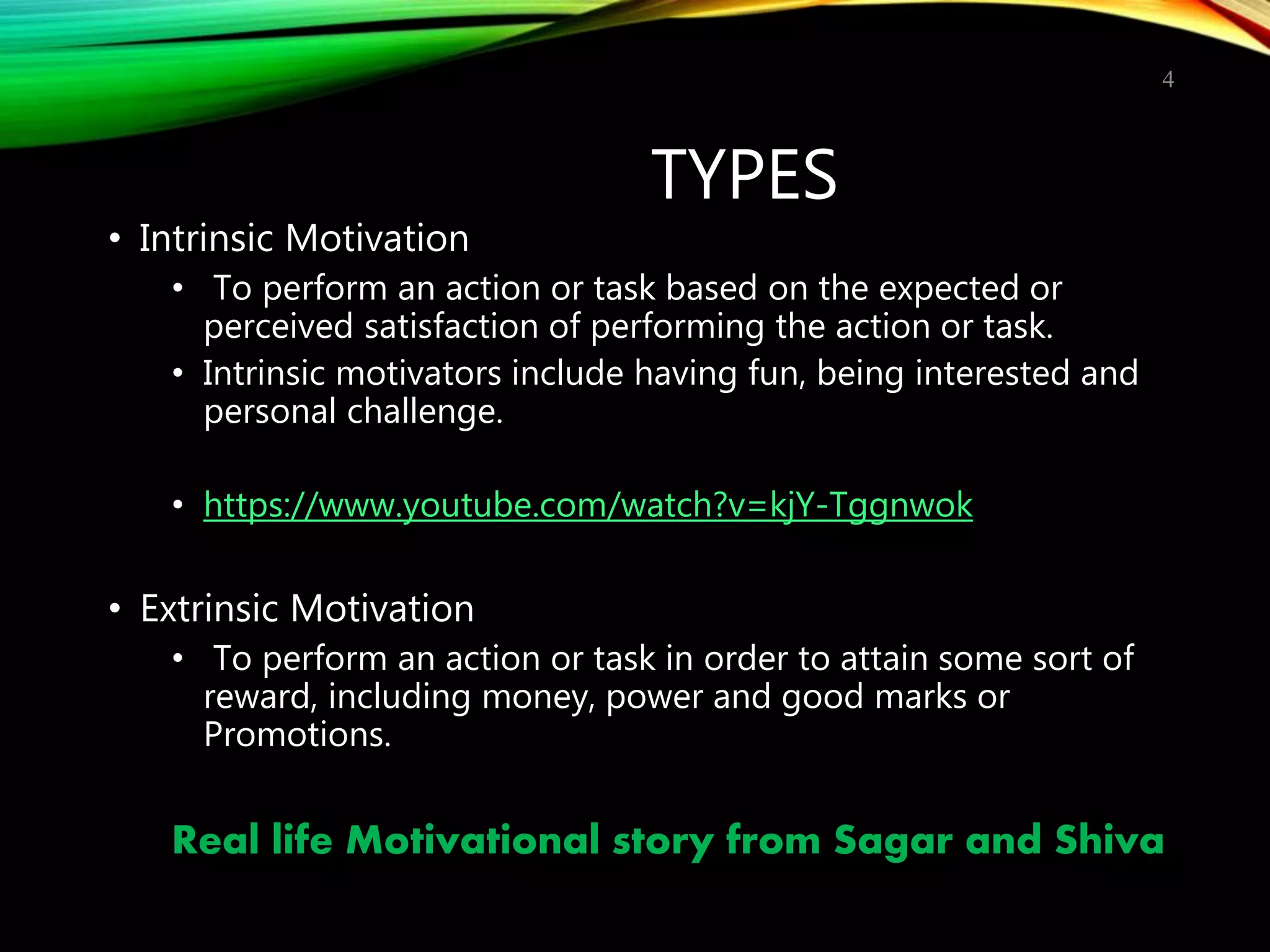 TYPES
• Intrinsic Motivation
• To perform an action or task based on the expected or
perceived satisfaction of performing the action or task.
• Intrinsic motivators include having fun, being interested and
personal challenge.
• https://www.youtube.com/watch?v=kjY-Tggnwok
• Extrinsic Motivation
• To perform an action or task in order to attain some sort of
reward, including money, power and good marks or
Promotions.
Real life Motivational story from Sagar and Shiva
4
 