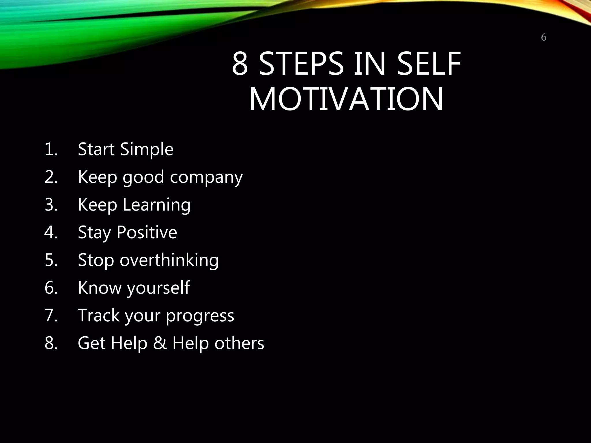 8 STEPS IN SELF
MOTIVATION
1. Start Simple
2. Keep good company
3. Keep Learning
4. Stay Positive
5. Stop overthinking
6. Know yourself
7. Track your progress
8. Get Help & Help others
6
 