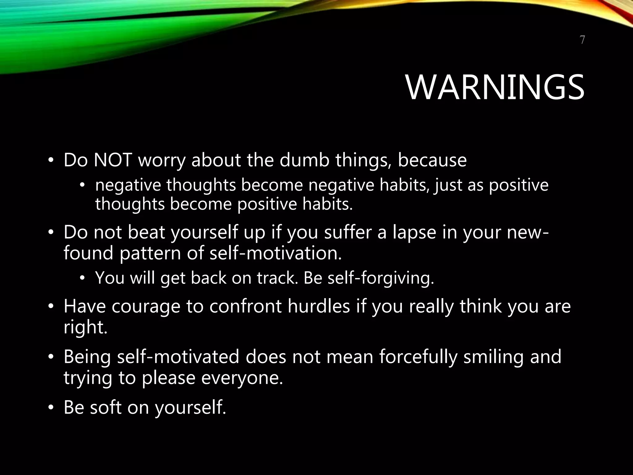 WARNINGS
• Do NOT worry about the dumb things, because
• negative thoughts become negative habits, just as positive
thoughts become positive habits.
• Do not beat yourself up if you suffer a lapse in your new-
found pattern of self-motivation.
• You will get back on track. Be self-forgiving.
• Have courage to confront hurdles if you really think you are
right.
• Being self-motivated does not mean forcefully smiling and
trying to please everyone.
• Be soft on yourself.
7
 
