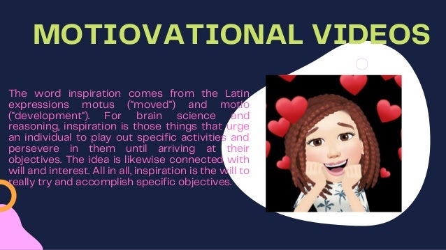 MOTIOVATIONAL VIDEOS
The word inspiration comes from the Latin
expressions motus ("moved") and motio
("development"). For brain science and
reasoning, inspiration is those things that urge
an individual to play out specific activities and
persevere in them until arriving at their
objectives. The idea is likewise connected with
will and interest. All in all, inspiration is the will to
really try and accomplish specific objectives.
 