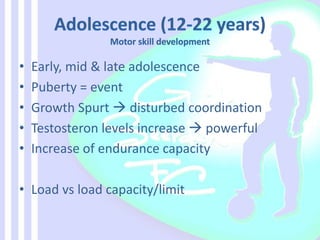 • Early, mid & late adolescence
• Puberty = event
• Growth Spurt  disturbed coordination
• Testosteron levels increase  powerful
• Increase of endurance capacity
• Load vs load capacity/limit
 