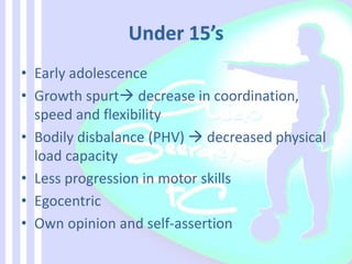 • Early adolescence
• Growth spurt decrease in coordination,
speed and flexibility
• Bodily disbalance (PHV)  decreased physical
load capacity
• Less progression in motor skills
• Egocentric
• Own opinion and self-assertion
 