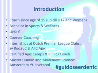 • Coach since age of 15 (up till U17 and Women)
• Bachelor in Sports & Wellness
• Uefa C
• Coerver Coaching
• Internships at Dutch Premier League Clubs:
sv Roda JC & AFC Ajax
• Certified Ajax Camps & Clinics Coach
• Master Human and Movement Science:
Amsterdam  Liverpool
 