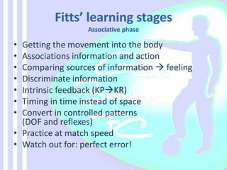 • Getting the movement into the body
• Associations information and action
• Comparing sources of information  feeling
• Discriminate information
• Intrinsic feedback (KPKR)
• Timing in time instead of space
• Convert in controlled patterns
(DOF and reflexes)
• Practice at match speed
• Watch out for: perfect error!
 
