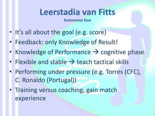• It’s all about the goal (e.g. score)
• Feedback: only Knowledge of Result!
• Knowledge of Performance  cognitive phase
• Flexible and stable  teach tactical skills
• Performing under pressure (e.g. Torres (CFC),
C. Ronaldo (Portugal))
• Training versus coaching, gain match
experience
 