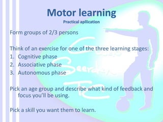 Form groups of 2/3 persons
Think of an exercise for one of the three learning stages:
1. Cognitive phase
2. Associative phase
3. Autonomous phase
Pick an age group and describe what kind of feedback and
focus you’ll be using.
Pick a skill you want them to learn.
 