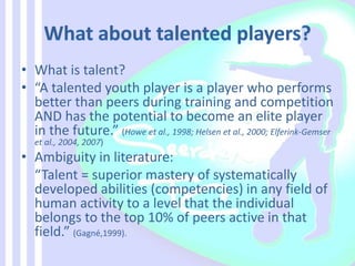 • What is talent?
• “A talented youth player is a player who performs
better than peers during training and competition
AND has the potential to become an elite player
in the future.” (Howe et al., 1998; Helsen et al., 2000; Elferink-Gemser
et al., 2004, 2007)
• Ambiguity in literature:
“Talent = superior mastery of systematically
developed abilities (competencies) in any field of
human activity to a level that the individual
belongs to the top 10% of peers active in that
field.” (Gagné,1999).
 