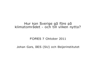 Hur kan Sverige gå före på
klimatområdet - och till vilken nytta?



         FORES 7 Oktober 2011


 Johan Gars, IIES (SU) och Beijerinstitutet
 