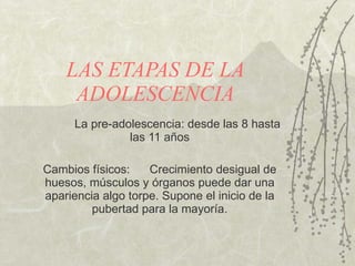 LAS ETAPAS DE LA ADOLESCENCIA La pre-adolescencia: desde las 8 hasta las 11 años Cambios físicos: Crecimiento desigual de huesos, músculos y  ó rganos puede dar una apariencia algo torpe. Supone el inicio de la pubertad para la mayoría. 