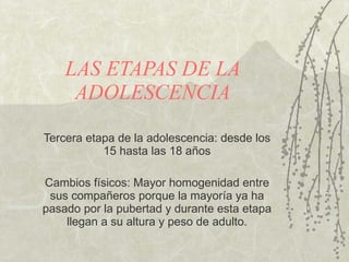 LAS ETAPAS DE LA ADOLESCENCIA Tercera etapa de la adolescencia: desde los 15 hasta las 18 a ños Cambios f ísi cos: Mayor homogenidad entre sus compa ñer os porque la mayor ía  ya ha pasado por la pubertad y durante esta etapa llegan a su altura y peso de adulto. 