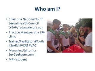 Who am I?
• Chair of a National Youth
Sexual Health Council
(YEAH/redaware.org.au)
• Practice Manager at a SRH
clinic
• Trainer/Facilitator #Youth
#SexEd #VCAT #VAC
• Managing Editor for
SexGeekdom.com
• MPH student
 