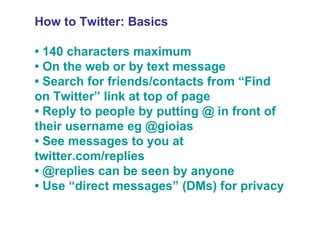 How to Twitter: Basics •  140 characters maximum •  On the web or by text message •  Search for friends/contacts from “Find on Twitter” link at top of page •  Reply to people by putting @ in front of their username eg @gioias •  See messages to you at twitter.com/replies •  @replies can be seen by anyone •  Use “direct messages” (DMs) for privacy 