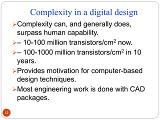 Complexity in a digital design
Complexity can, and generally does,
surpass human capability.
– 10-100 million transistors/cm2 now.
– 100-1000 million transistors/cm2 in 10
years.
Provides motivation for computer-based
design techniques.
Most engineering work is done with CAD
packages.
12
 