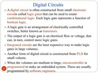 Digital Circuits
 A digital circuit is often constructed from small electronic
circuits called logic gates that can be used to create
combinational logic. Each logic gate represents a function of
boolean logic.
 A logic gate is an arrangement of electrically controlled
switches, better known as transistors.
 The output of a logic gate is an electrical flow or voltage, that
can, in turn, control more logic gates.
 Integrated circuits are the least expensive way to make logic
gates in large volumes.
 Another form of digital circuit is constructed from PLD for
small volume.
 When the volumes are medium to large, microcontroller is
programmed to make an embedded system. These are usually
programmed by software engineers.
14
 