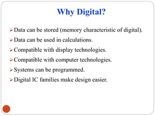 Why Digital?
Data can be stored (memory characteristic of digital).
Data can be used in calculations.
Compatible with display technologies.
Compatible with computer technologies.
Systems can be programmed.
Digital IC families make design easier.
4
 