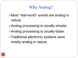 Why Analog?
Most “real-world” events are analog in
nature.
Analog processing is usually simpler.
Analog processing is usually faster.
Traditional electronic systems were
mostly analog in nature.
5
 