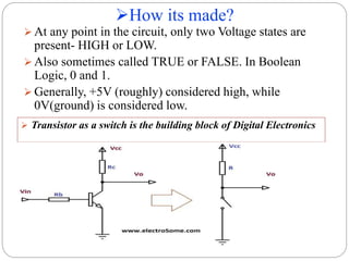 How its made?
8
 At any point in the circuit, only two Voltage states are
present- HIGH or LOW.
 Also sometimes called TRUE or FALSE. In Boolean
Logic, 0 and 1.
 Generally, +5V (roughly) considered high, while
0V(ground) is considered low.
 Transistor as a switch is the building block of Digital Electronics
 
