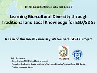 Learning Bio-cultural Diversity through
Traditional and Local Knowledge for ESD/SDGs
A case of the Ise-Mikawa Bay Watershed ESD-TK Project
Reita Furusawa
- Coordinator, RCE Chubu (Central Japan)
- Associate Professor, Chubu Institute of Advanced Studies/International ESD Center,
Chubu University, Japan
11th
RCE Global Conference, Cebu 2018 Dec. 7-9
 