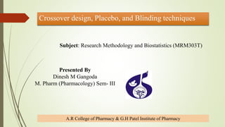 Crossover design, Placebo, and Blinding techniques
Presented By
Dinesh M Gangoda
M. Pharm (Pharmacology) Sem- III
A.R College of Pharmacy & G.H Patel Institute of Pharmacy
Subject: Research Methodology and Biostatistics (MRM303T)
 