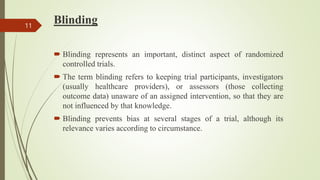 Blinding
 Blinding represents an important, distinct aspect of randomized
controlled trials.
 The term blinding refers to keeping trial participants, investigators
(usually healthcare providers), or assessors (those collecting
outcome data) unaware of an assigned intervention, so that they are
not influenced by that knowledge.
 Blinding prevents bias at several stages of a trial, although its
relevance varies according to circumstance.
11
 