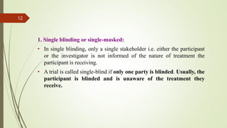 1. Single blinding or single-masked:
• In single blinding, only a single stakeholder i.e. either the participant
or the investigator is not informed of the nature of treatment the
participant is receiving.
• A trial is called single-blind if only one party is blinded. Usually, the
participant is blinded and is unaware of the treatment they
receive.
12
 