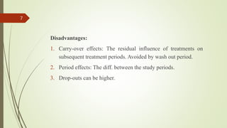 Disadvantages:
1. Carry-over effects: The residual influence of treatments on
subsequent treatment periods. Avoided by wash out period.
2. Period effects: The diff. between the study periods.
3. Drop-outs can be higher.
7
 