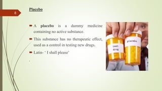 Placebo
 A placebo is a dummy medicine
containing no active substance.
 This substance has no therapeutic effect,
used as a control in testing new drugs.
 Latin- ‘ I shall please’
.
8
 