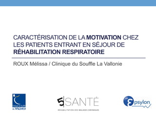CARACTÉRISATION DE LAMOTIVATION CHEZ
LES PATIENTS ENTRANT EN SÉJOUR DE
RÉHABILITATION RESPIRATOIRE
ROUX Mélissa / Clinique du Souffle La Vallonie
 