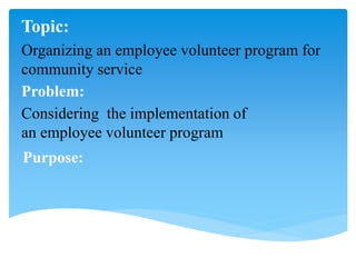 Organizing an employee volunteer program for
community service
Considering the implementation of
an employee volunteer program
Topic:
Problem:
Purpose:
 