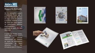 De la conception jusqu’à
l’impression finale par le
biais de logiciels de mise
en page, notre art consiste
à enjoliver, embellir et faire
de sorte que votre rapport
ou présentation séduises
graphiquement le
publique au quel elle sont
destinées.
A partir de simples textes,
notre rôle consiste aussi à
élaborer un concept
rédactionnel en mettant
en avant les informations
importantes de façon
attractive et non
ennuyeuse pour le lecteur.
Rapports Annuels
 