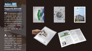 De la conception jusqu’à
l’impression finale par le
biais de logiciels de mise
en page, notre art consiste
à enjoliver, embellir et faire
de sorte que votre rapport
ou présentation séduise
graphiquement le
publique auquel elle sont
destinées.
A partir de simples
textes, notre rôle consiste
aussi à élaborer un concept
rédactionnel en mettant
en avant les informations
importantes de façon
attractive et non
ennuyeuse pour le lecteur.
Rapports Annuels
 