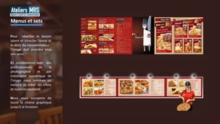 Pour réveiller le besoin
latent et stimuler l’envie et
le désir du consommateur ;
l’image doit prendre tous
son sens.
En collaboration avec des
professionnels de la
photographie et par
traitement numérique de
l’image nous sommes en
mesure de créer les effets
et nuances souhaité.
Nous nous occupons de
toute la chaine graphique
jusqu’à la livraison.
Menus et sets
 