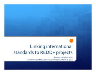 Linking international
standards to REDD+ projects
                                     Manuel Estrada, CIFOR
      Latin American MRV Workshop, Petropolis, March 8, 2012
 