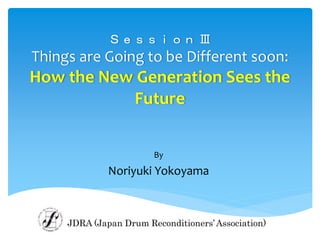 Ｓｅｓｓｉｏｎ Ⅲ
Things are Going to be Different soon:
How the New Generation Sees the
Future
By
Noriyuki Yokoyama
JDRA (Japan Drum Reconditioners’Association)
 