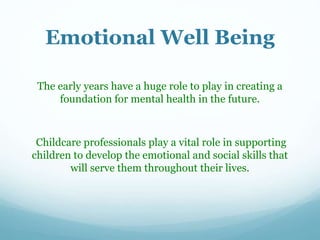Emotional Well Being
The early years have a huge role to play in creating a
foundation for mental health in the future.
Childcare professionals play a vital role in supporting
children to develop the emotional and social skills that
will serve them throughout their lives.
 