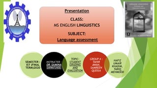 Presentation
CLASS:
MS ENGLISH LINGUISTICS
SUBJECT:
Language assessment
SEMESTER :
IST (FINAL
TERM)2020
INSTRUCTER :
DR.SAMINA
SARWAT(HOD)
TOPIC:
STUDENT
GRADING
AND
EVALUATION
GROUP 4 :
TAHIR
AWAN,
SAMREEN
QUDSIA
HAFIZ
UMAIR
KHADIM,
TARIQ
MEHMOOD
 