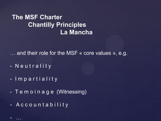 The MSF Charter
     Chantilly Principles
                La Mancha


… and their role for the MSF « core values », e.g.

- Neutrality

- Impartiality

- T e m o i n a g e (Witnessing)

- Ac c o un ta b i l i ty

- …
 