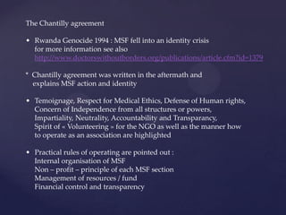 The Chantilly agreement

• Rwanda Genocide 1994 : MSF fell into an identity crisis
  for more information see also
  http://www.doctorswithoutborders.org/publications/article.cfm?id=1379

* Chantilly agreement was written in the aftermath and
  explains MSF action and identity

• Temoignage, Respect for Medical Ethics, Defense of Human rights,
  Concern of Independence from all structures or powers,
  Impartiality, Neutrality, Accountability and Transparancy,
  Spirit of « Volunteering » for the NGO as well as the manner how
  to operate as an association are highlighted

• Practical rules of operating are pointed out :
  Internal organisation of MSF
  Non – profit – principle of each MSF section
  Management of resources / fund
  Financial control and transparency
 