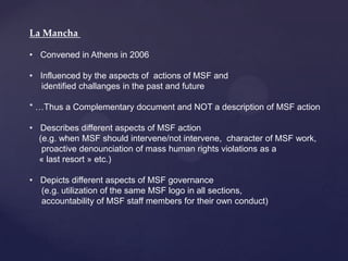 La Mancha

• Convened in Athens in 2006

• Influenced by the aspects of actions of MSF and
  identified challanges in the past and future

* …Thus a Complementary document and NOT a description of MSF action

• Describes different aspects of MSF action
  (e.g. when MSF should intervene/not intervene, character of MSF work,
   proactive denounciation of mass human rights violations as a
  « last resort » etc.)

• Depicts different aspects of MSF governance
  (e.g. utilization of the same MSF logo in all sections,
  accountability of MSF staff members for their own conduct)
 