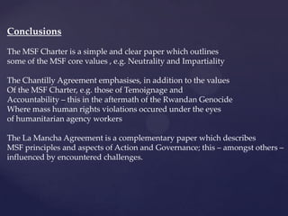 Conclusions

The MSF Charter is a simple and clear paper which outlines
some of the MSF core values , e.g. Neutrality and Impartiality

The Chantilly Agreement emphasises, in addition to the values
Of the MSF Charter, e.g. those of Temoignage and
Accountability – this in the aftermath of the Rwandan Genocide
Where mass human rights violations occured under the eyes
of humanitarian agency workers

The La Mancha Agreement is a complementary paper which describes
MSF principles and aspects of Action and Governance; this – amongst others –
influenced by encountered challenges.
 