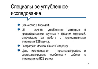 Специальное углубленное
исследование

    Совместно с Microsoft.
     31      личное углубленное интервью с
    представителями крупных и средних компаний,
    отвечающие за работу с корпоративными
    клиентами B2B рынка.
    География: Москва, Санкт-Петербург.
    Цель исследования – проанализировать и
    систематизировать особенности работы с
    клиентами на B2B рынка.
                                                  6
 