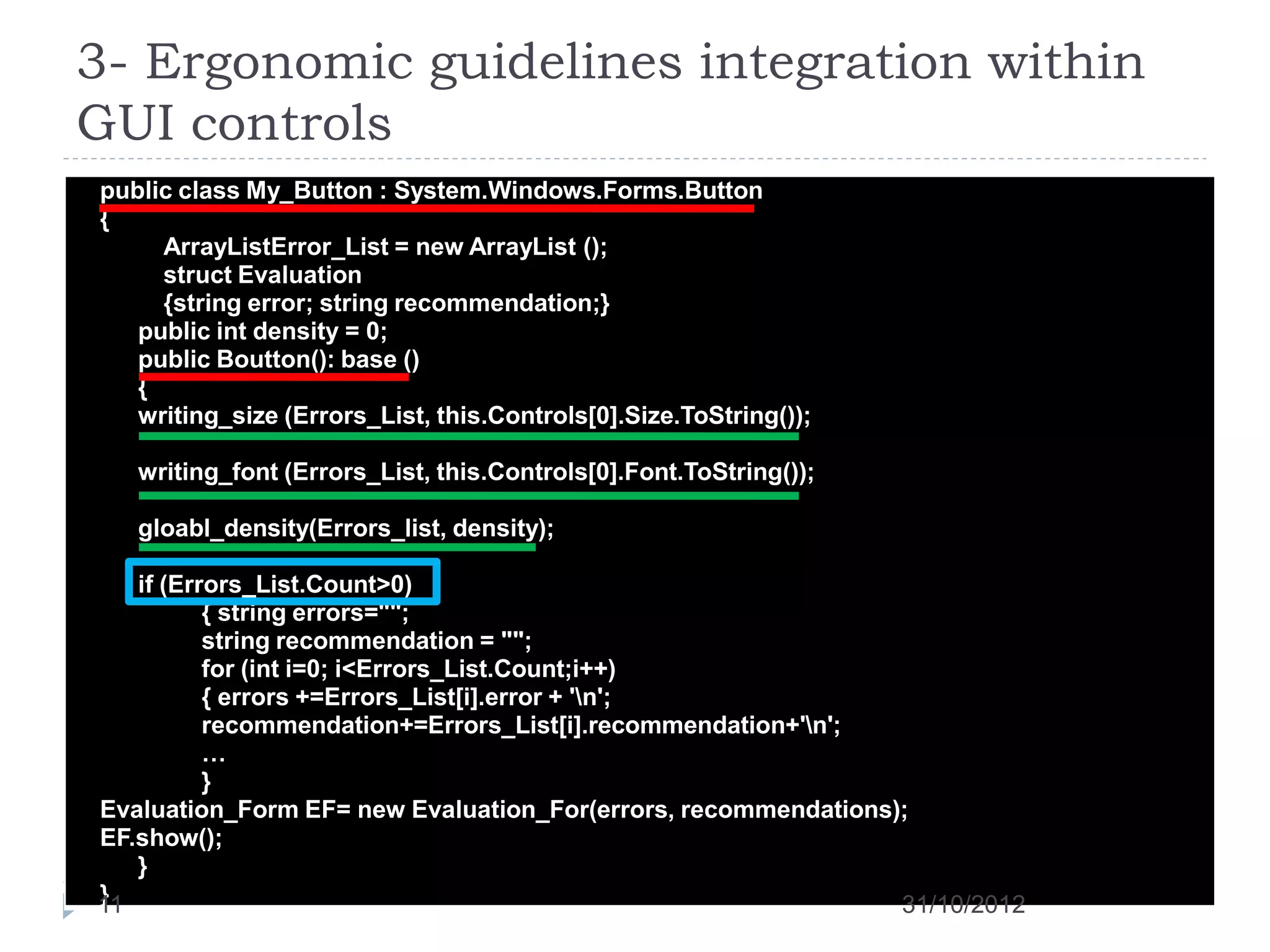 3- Ergonomic guidelines integration within
GUI controls
public class My_Button : System.Windows.Forms.Button
{
     ArrayListError_List = new ArrayList ();
     struct Evaluation
     {string error; string recommendation;}
   public int density = 0;
   public Boutton(): base ()
   {
   writing_size (Errors_List, this.Controls[0].Size.ToString());

   writing_font (Errors_List, this.Controls[0].Font.ToString());

   gloabl_density(Errors_list, density);
   ...
   if (Errors_List.Count>0)
          { string errors="";
          string recommendation = "";
          for (int i=0; i<Errors_List.Count;i++)
          { errors +=Errors_List[i].error + 'n';
          recommendation+=Errors_List[i].recommendation+'n';
          …
          }
Evaluation_Form EF= new Evaluation_For(errors, recommendations);
EF.show();
   }
}
11                                                             31/10/2012
 