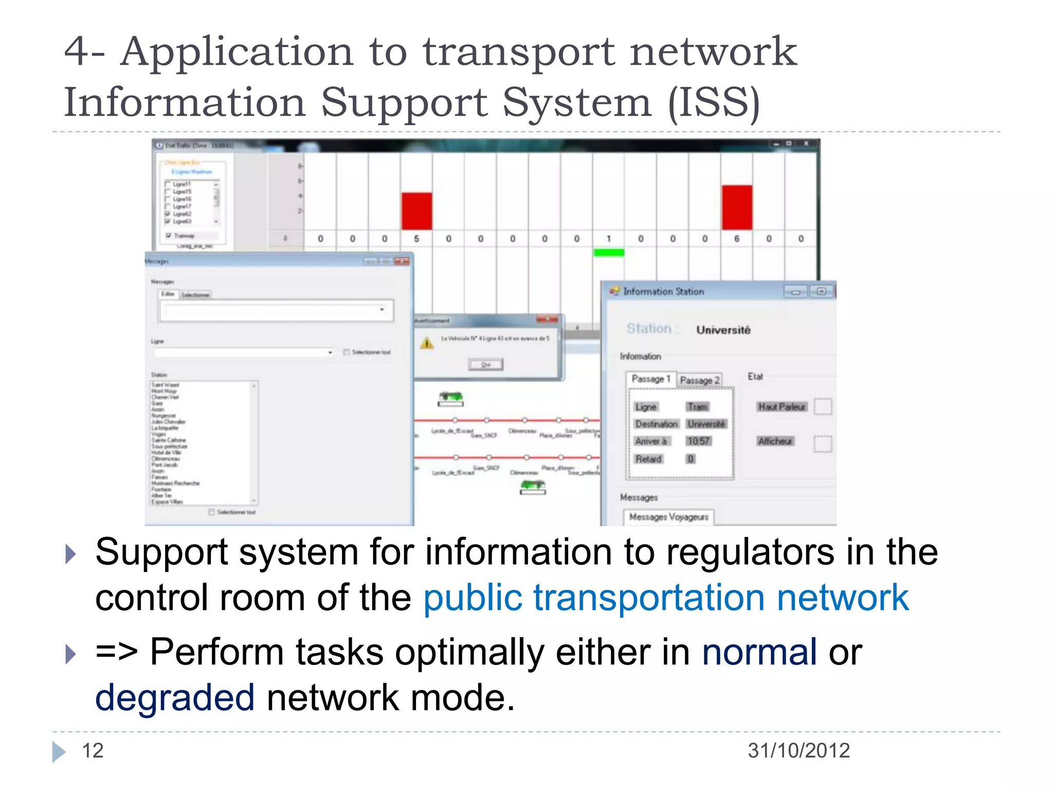 4- Application to transport network
Information Support System (ISS)




    Support system for information to regulators in the
     control room of the public transportation network
    => Perform tasks optimally either in normal or
     degraded network mode.
    12                                      31/10/2012
 